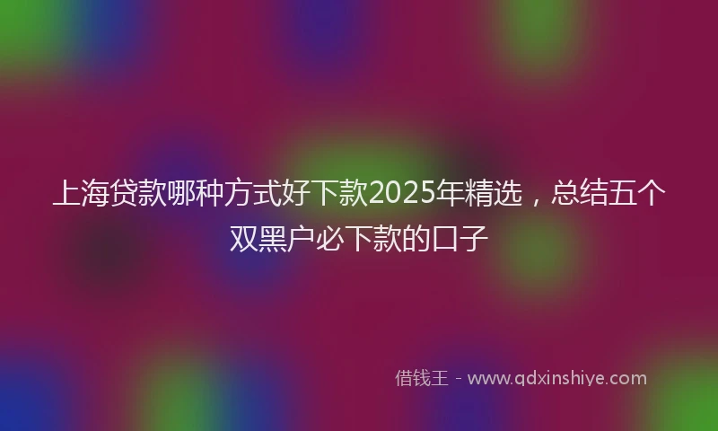 上海贷款哪种方式好下款2025年精选，总结五个双黑户必下款的口子