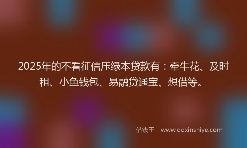 2025年的不看征信压绿本贷款有：牵牛花、及时租、小鱼钱包、易融贷通宝、想借等。