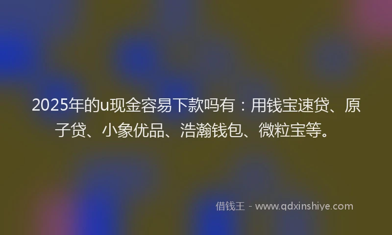 2025年的u现金容易下款吗有：用钱宝速贷、原子贷、小象优品、浩瀚钱包、微粒宝等。