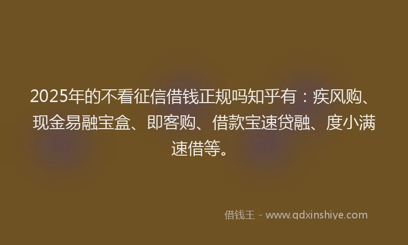 2025年的不看征信借钱正规吗知乎有：疾风购、现金易融宝盒、即客购、借款宝速贷融、度小满速借等。