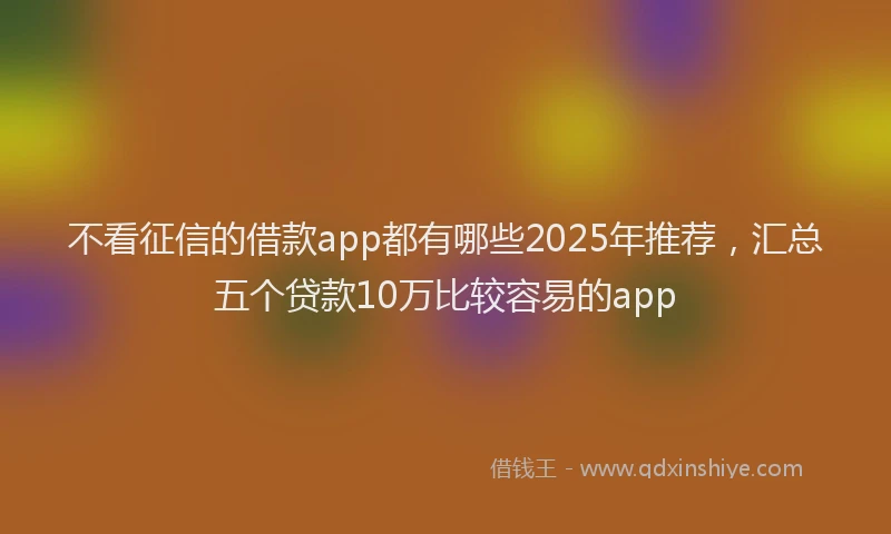 不看征信的借款app都有哪些2025年推荐，汇总五个贷款10万比较容易的app