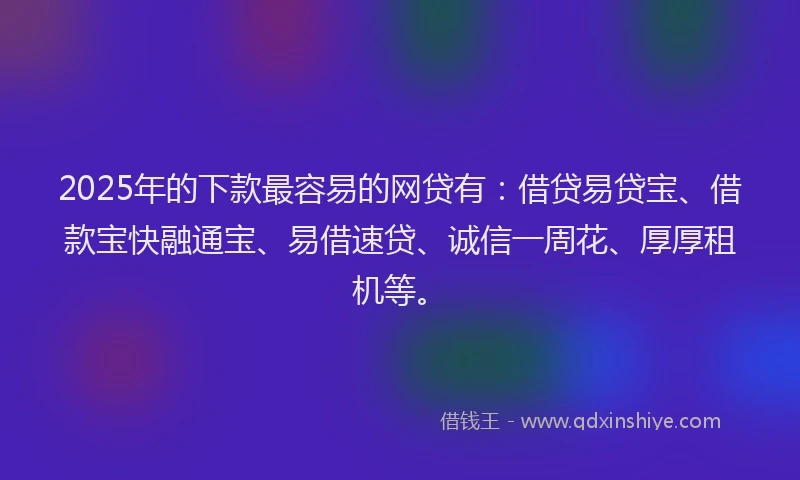 2025年的下款最容易的网贷有：借贷易贷宝、借款宝快融通宝、易借速贷、诚信一周花、厚厚租机等。