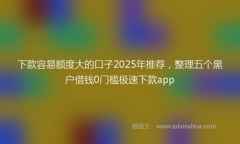 下款容易额度大的口子2025年推荐，整理五个黑户借钱0门槛极速下款app