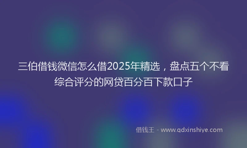 三伯借钱微信怎么借2025年精选，盘点五个不看综合评分的网贷百分百下款口子