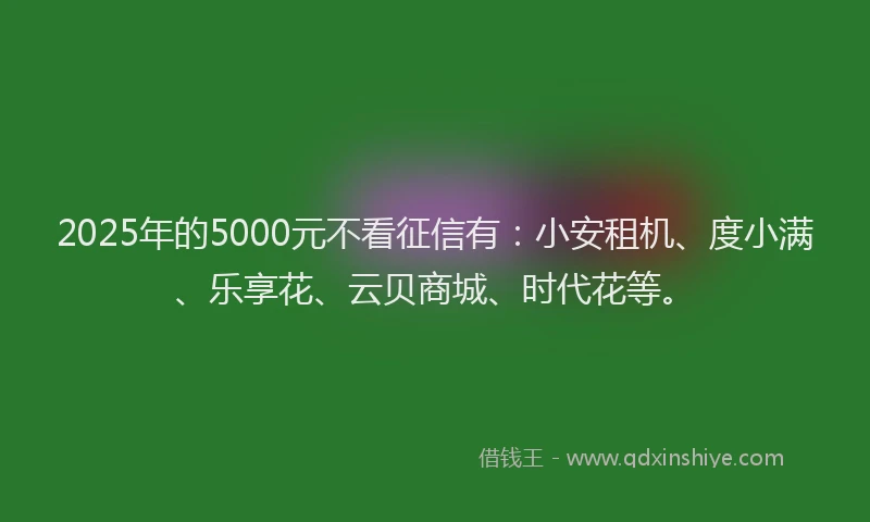 2025年的5000元不看征信有：小安租机、度小满、乐享花、云贝商城、时代花等。