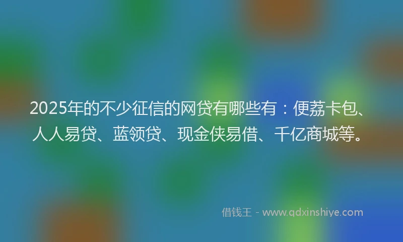 2025年的不少征信的网贷有哪些有：便荔卡包、人人易贷、蓝领贷、现金侠易借、千亿商城等。