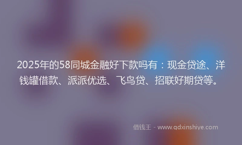 2025年的58同城金融好下款吗有：现金贷途、洋钱罐借款、派派优选、飞鸟贷、招联好期贷等。