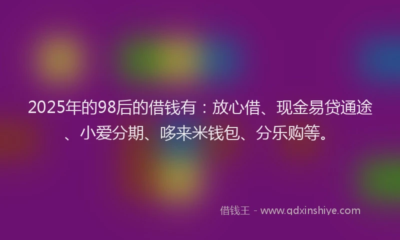 2025年的98后的借钱有：放心借、现金易贷通途、小爱分期、哆来米钱包、分乐购等。