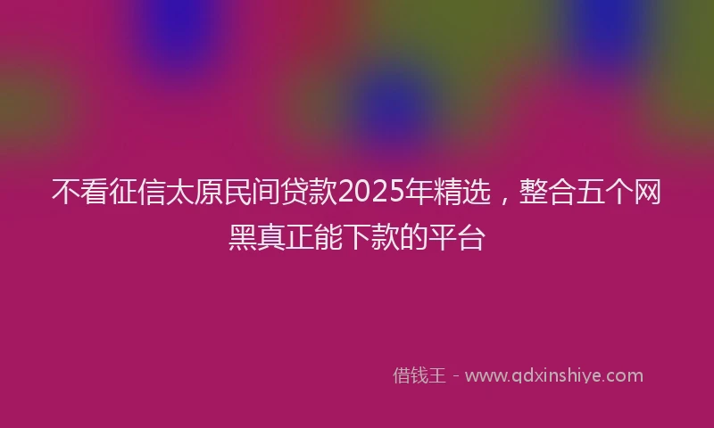 不看征信太原民间贷款2025年精选，整合五个网黑真正能下款的平台