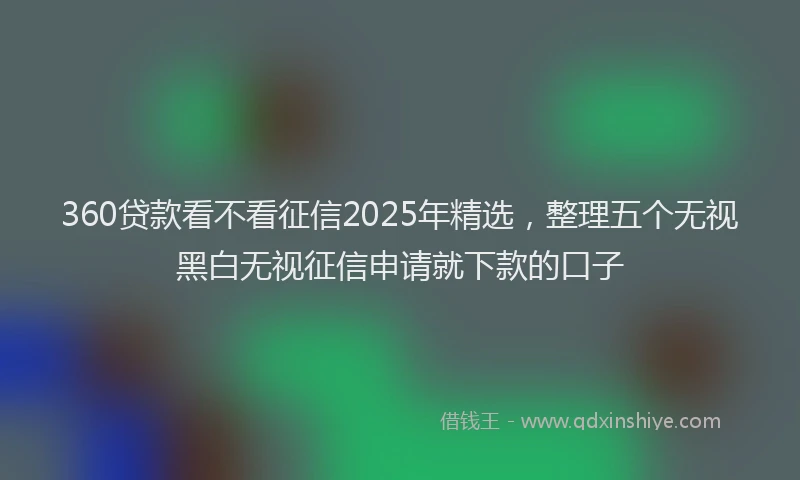 360贷款看不看征信2025年精选，整理五个无视黑白无视征信申请就下款的口子