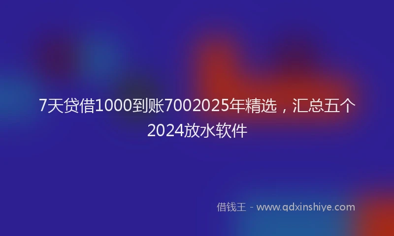 7天贷借1000到账7002025年精选，汇总五个2024放水软件