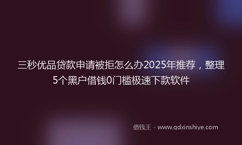 三秒优品贷款申请被拒怎么办2025年推荐，整理5个黑户借钱0门槛极速下款软件