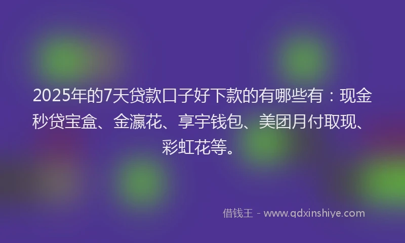 2025年的7天贷款口子好下款的有哪些有：现金秒贷宝盒、金瀛花、享宇钱包、美团月付取现、彩虹花等。