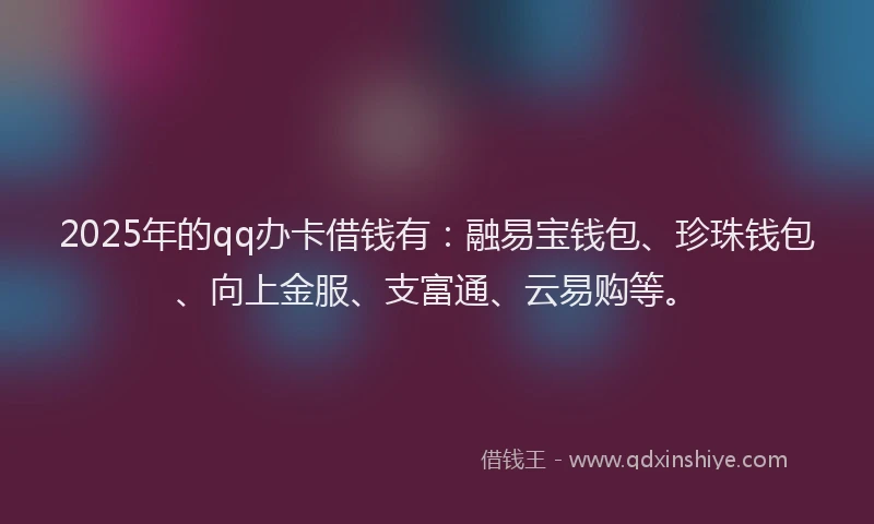 2025年的qq办卡借钱有：融易宝钱包、珍珠钱包、向上金服、支富通、云易购等。