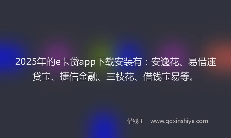 2025年的e卡贷app下载安装有：安逸花、易借速贷宝、捷信金融、三枝花、借钱宝易等。