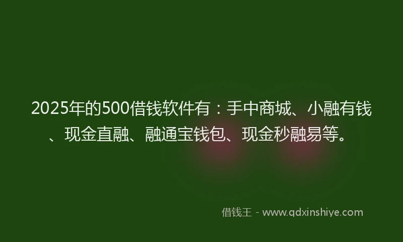 2025年的500借钱软件有：手中商城、小融有钱、现金直融、融通宝钱包、现金秒融易等。