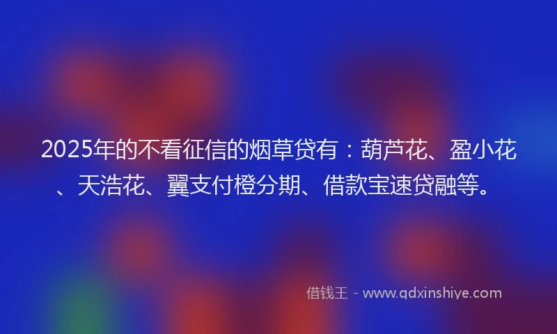 2025年的不看征信的烟草贷有：葫芦花、盈小花、天浩花、翼支付橙分期、借款宝速贷融等。