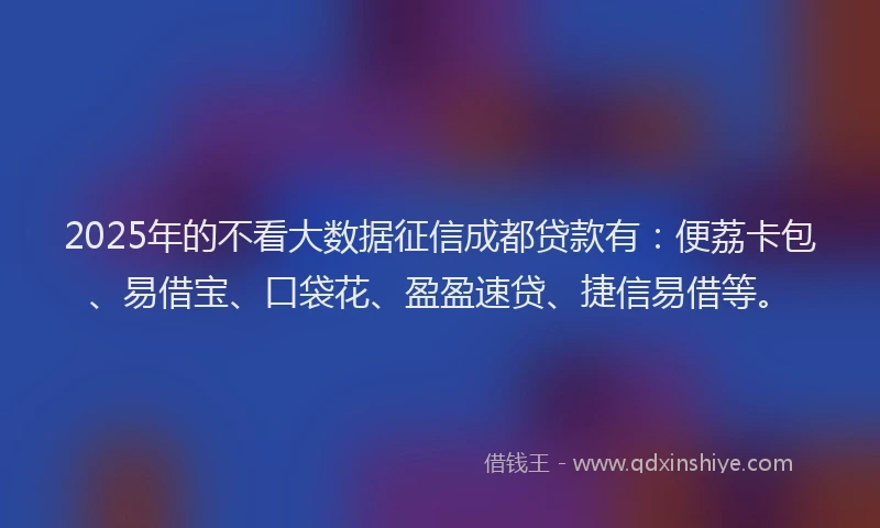 2025年的不看大数据征信成都贷款有：便荔卡包、易借宝、口袋花、盈盈速贷、捷信易借等。