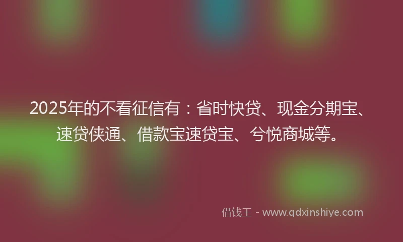2025年的不看征信有：省时快贷、现金分期宝、速贷侠通、借款宝速贷宝、兮悦商城等。