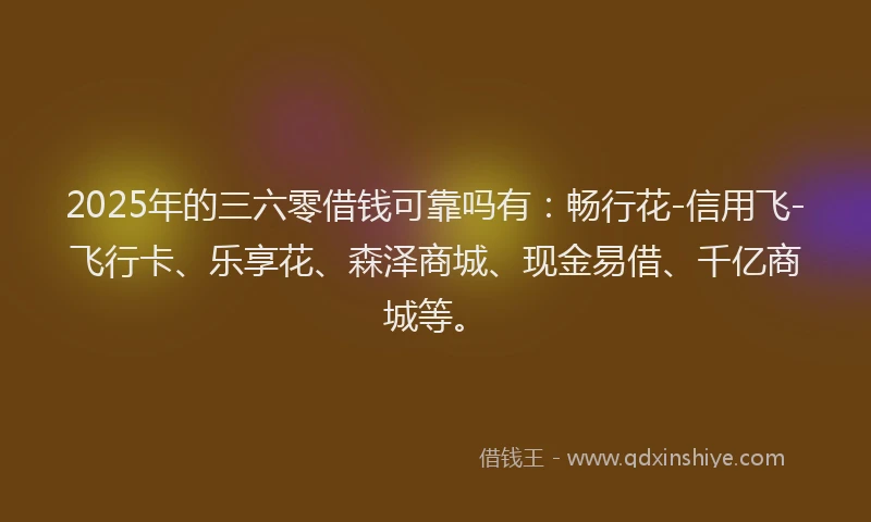 2025年的三六零借钱可靠吗有：畅行花-信用飞-飞行卡、乐享花、森泽商城、现金易借、千亿商城等。