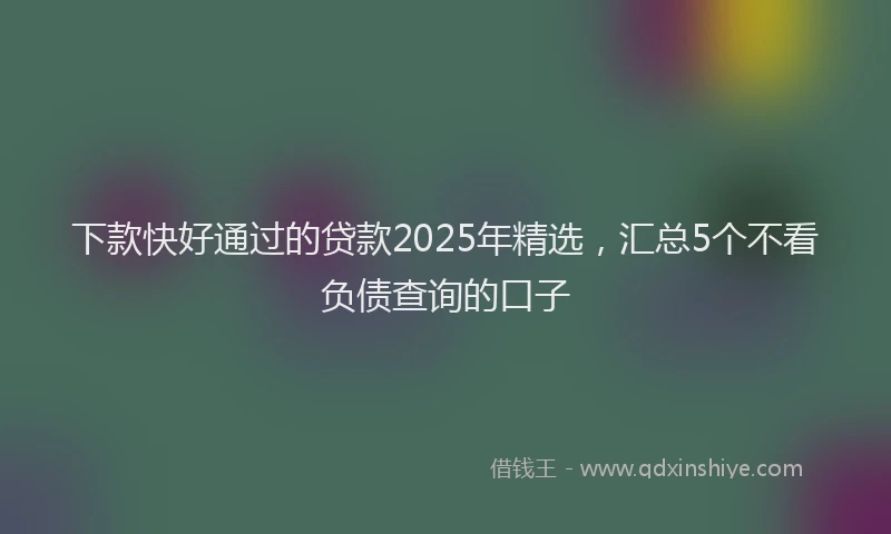 下款快好通过的贷款2025年精选，汇总5个不看负债查询的口子