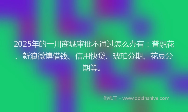 2025年的一川商城审批不通过怎么办有：普融花、新浪微博借钱、信用快贷、琥珀分期、花豆分期等。