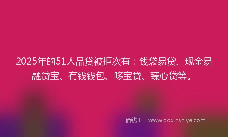 2025年的51人品贷被拒次有：钱袋易贷、现金易融贷宝、有钱钱包、哆宝贷、臻心贷等。