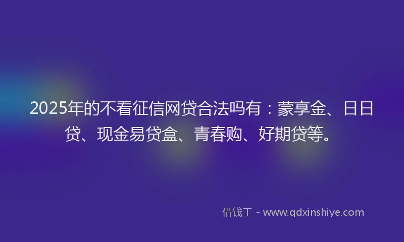 2025年的不看征信网贷合法吗有：蒙享金、日日贷、现金易贷盒、青春购、好期贷等。