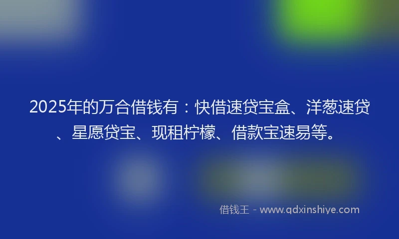 2025年的万合借钱有：快借速贷宝盒、洋葱速贷、星愿贷宝、现租柠檬、借款宝速易等。