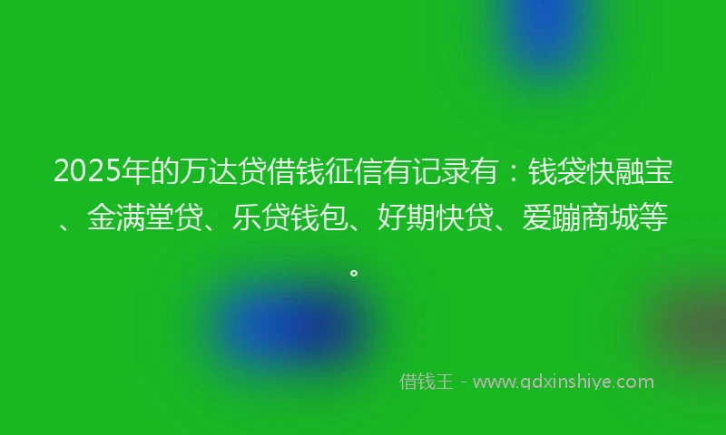 2025年的万达贷借钱征信有记录有：钱袋快融宝、金满堂贷、乐贷钱包、好期快贷、爱蹦商城等。