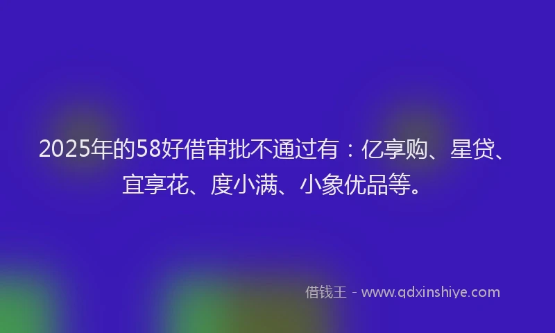 2025年的58好借审批不通过有：亿享购、星贷、宜享花、度小满、小象优品等。