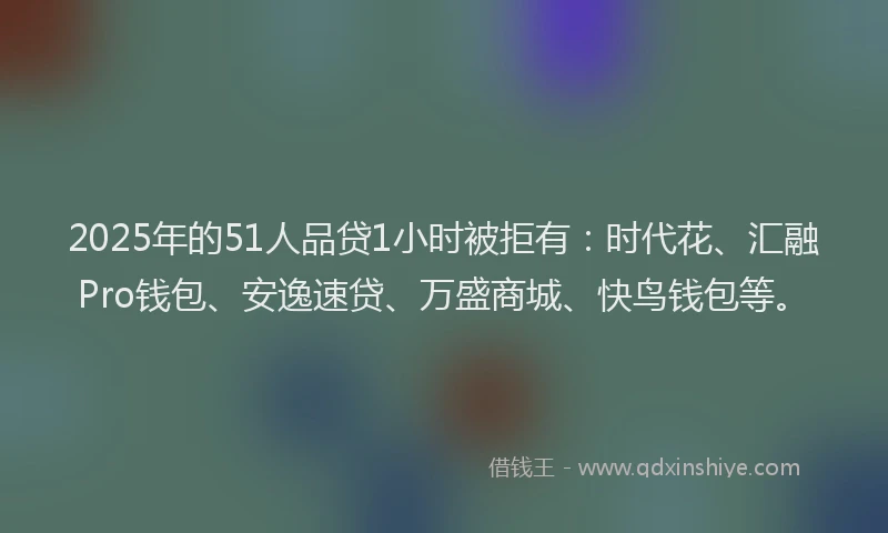 2025年的51人品贷1小时被拒有：时代花、汇融Pro钱包、安逸速贷、万盛商城、快鸟钱包等。