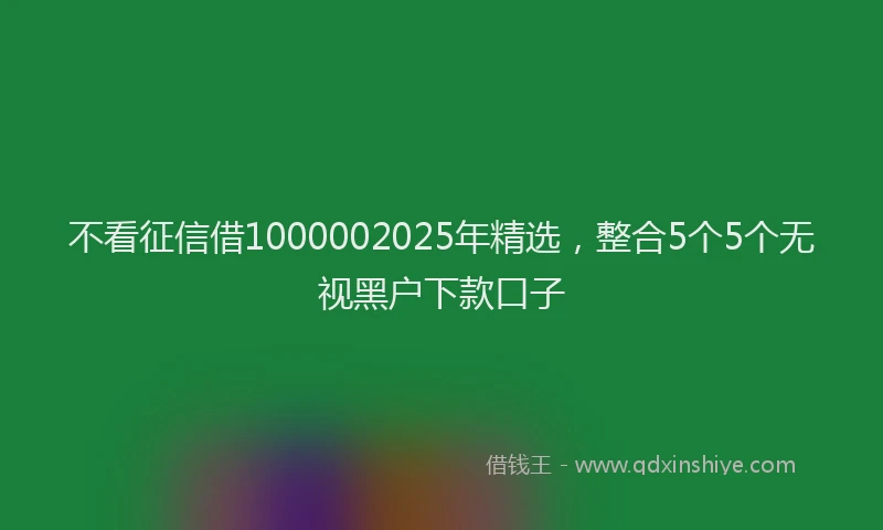 不看征信借1000002025年精选，整合5个5个无视黑户下款口子