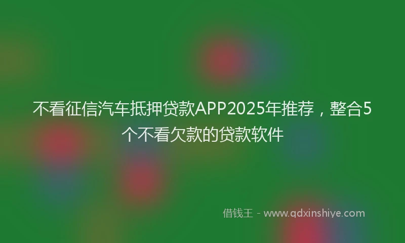 不看征信汽车抵押贷款APP2025年推荐，整合5个不看欠款的贷款软件