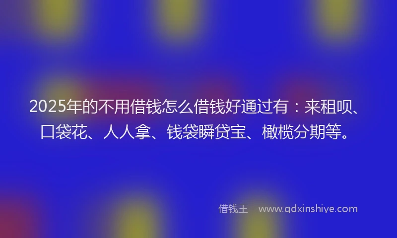 2025年的不用借钱怎么借钱好通过有：来租呗、口袋花、人人拿、钱袋瞬贷宝、橄榄分期等。