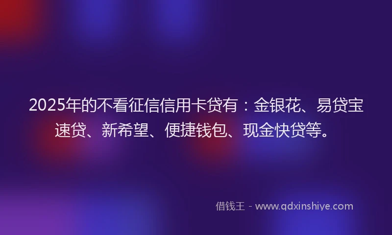 2025年的不看征信信用卡贷有：金银花、易贷宝速贷、新希望、便捷钱包、现金快贷等。