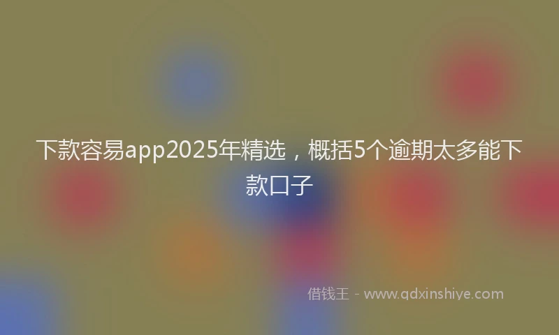 下款容易app2025年精选，概括5个逾期太多能下款口子