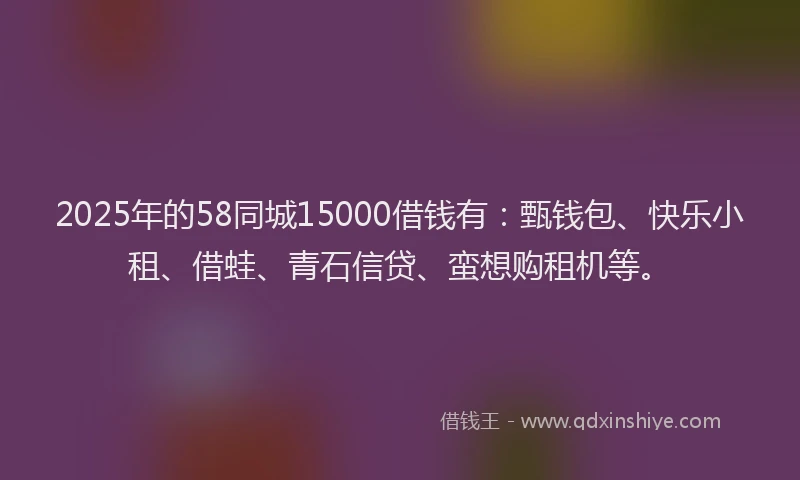 2025年的58同城15000借钱有：甄钱包、快乐小租、借蛙、青石信贷、蛮想购租机等。