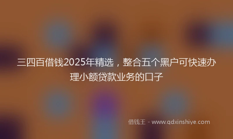 三四百借钱2025年精选，整合五个黑户可快速办理小额贷款业务的口子