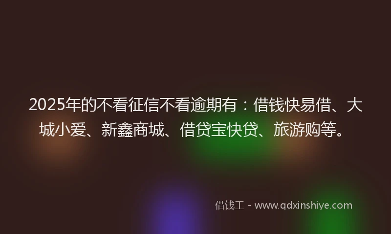 2025年的不看征信不看逾期有：借钱快易借、大城小爱、新鑫商城、借贷宝快贷、旅游购等。