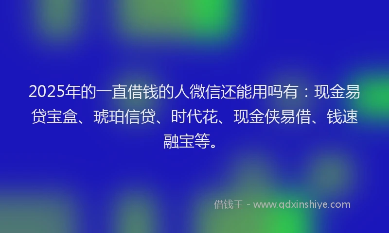 2025年的一直借钱的人微信还能用吗有：现金易贷宝盒、琥珀信贷、时代花、现金侠易借、钱速融宝等。
