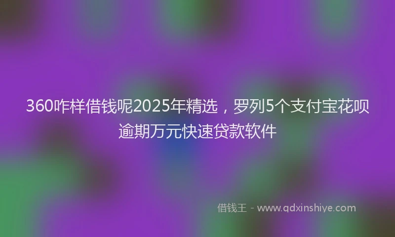 360咋样借钱呢2025年精选，罗列5个支付宝花呗逾期万元快速贷款软件