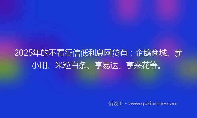 2025年的不看征信低利息网贷有：企鹅商城、薪小用、米粒白条、享易达、享来花等。