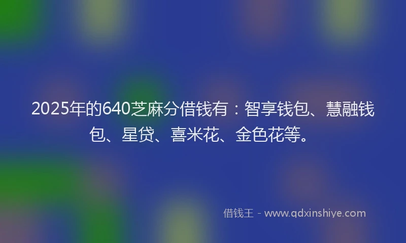 2025年的640芝麻分借钱有：智享钱包、慧融钱包、星贷、喜米花、金色花等。