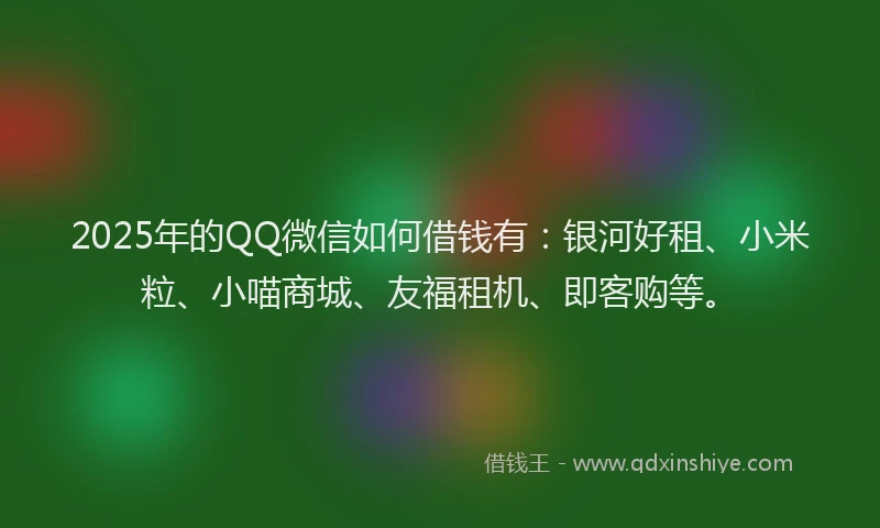 2025年的QQ微信如何借钱有：银河好租、小米粒、小喵商城、友福租机、即客购等。