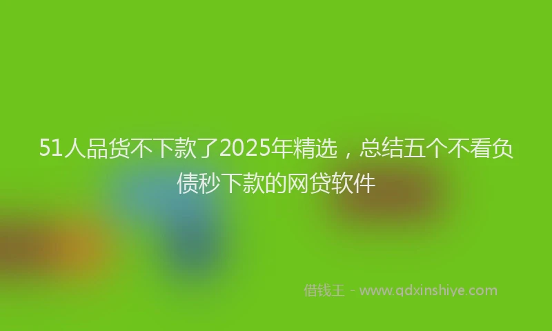 51人品货不下款了2025年精选，总结五个不看负债秒下款的网贷软件