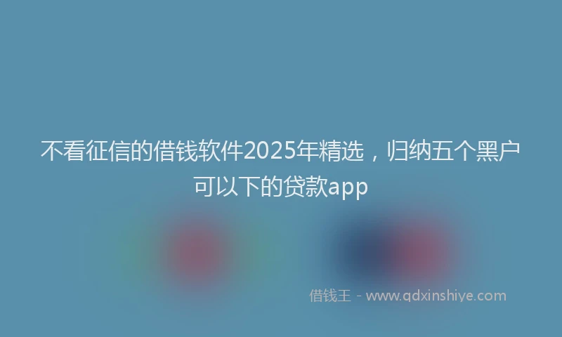 不看征信的借钱软件2025年精选，归纳五个黑户可以下的贷款app