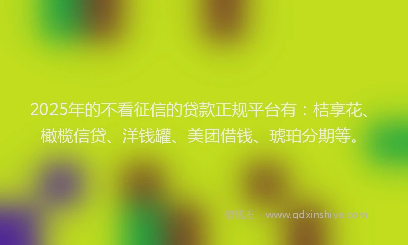 2025年的不看征信的贷款正规平台有：桔享花、橄榄信贷、洋钱罐、美团借钱、琥珀分期等。