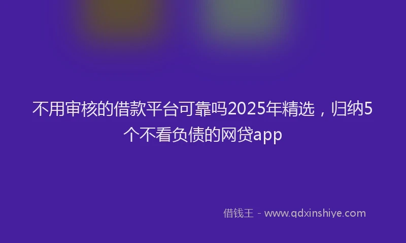不用审核的借款平台可靠吗2025年精选，归纳5个不看负债的网贷app