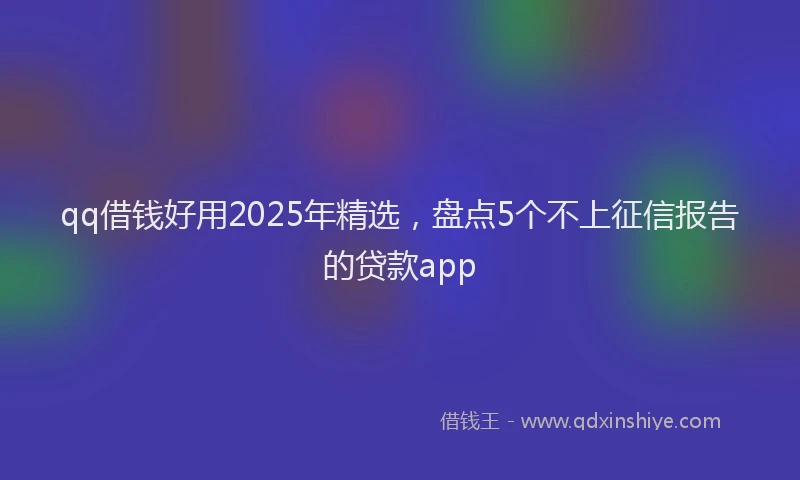 qq借钱好用2025年精选，盘点5个不上征信报告的贷款app